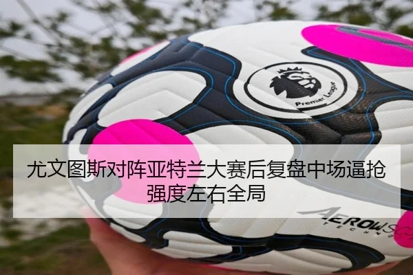 尤文图斯对阵亚特兰大赛后复盘中场逼抢强度左右全局