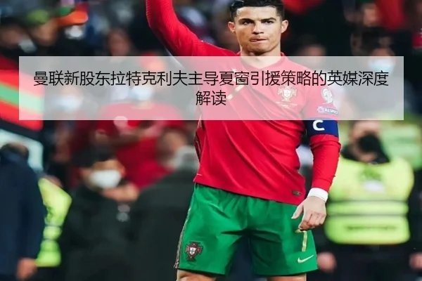曼联新股东拉特克利夫主导夏窗引援策略的英媒深度解读