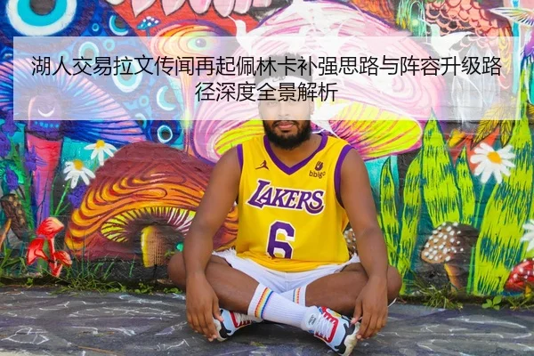 湖人交易拉文传闻再起佩林卡补强思路与阵容升级路径深度全景解析