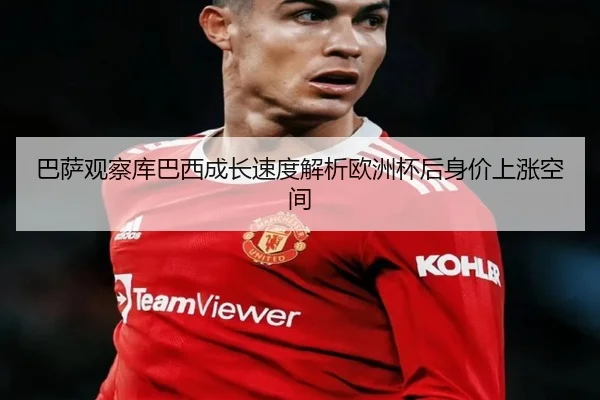巴萨观察库巴西成长速度解析欧洲杯后身价上涨空间