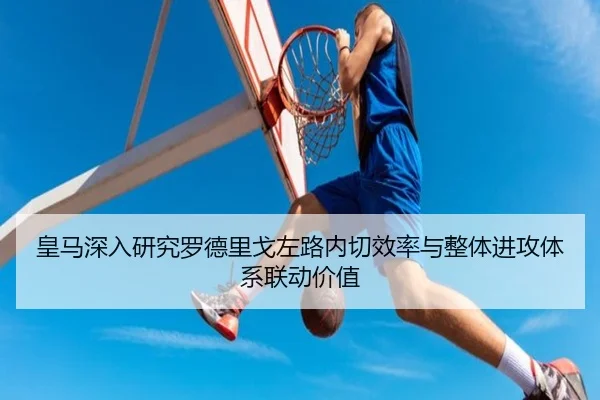 皇马深入研究罗德里戈左路内切效率与整体进攻体系联动价值
