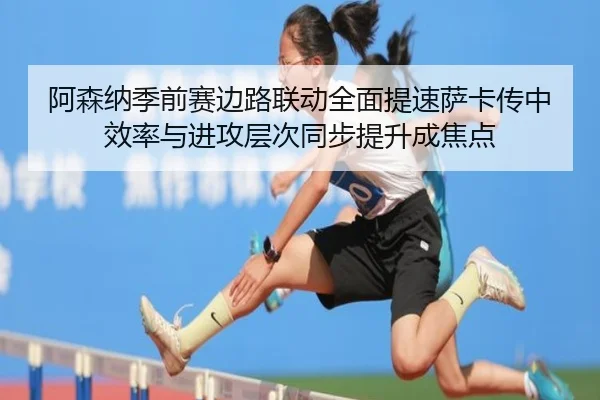 阿森纳季前赛边路联动全面提速萨卡传中效率与进攻层次同步提升成焦点